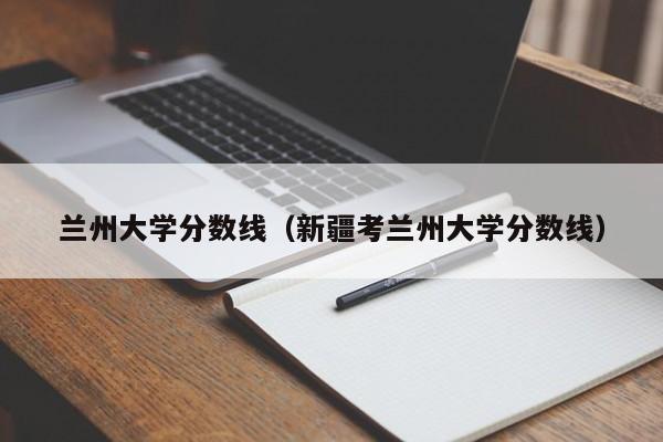 兰州大学分数线（新疆考兰州大学分数线）