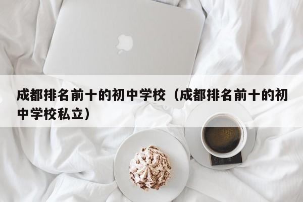 成都排名前十的初中学校（成都排名前十的初中学校私立）