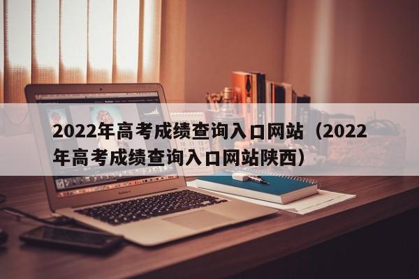 2022年高考成绩查询入口网站（2022年高考成绩查询入口网站陕西）