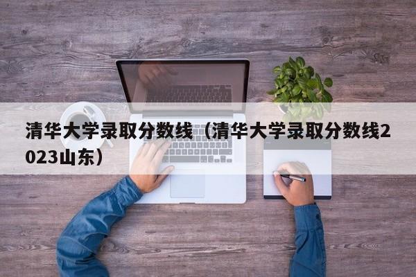 清华大学录取分数线（清华大学录取分数线2023山东）