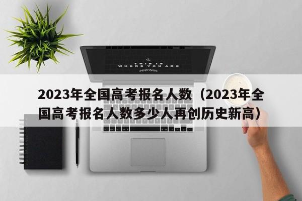 2023年全国高考报名人数（2023年全国高考报名人数多少人再创历史新高）