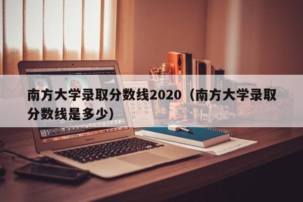 南方大学录取分数线2020（南方大学录取分数线是多少）