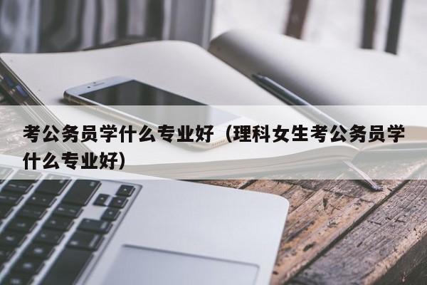 考公务员学什么专业好（理科女生考公务员学什么专业好）