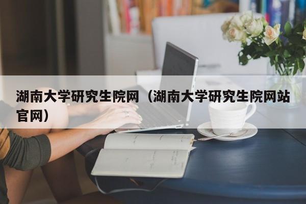 湖南大学研究生院网（湖南大学研究生院网站官网）