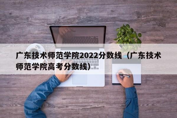 广东技术师范学院2022分数线（广东技术师范学院高考分数线）