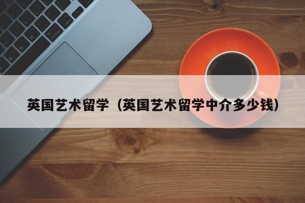 英国艺术留学（英国艺术留学中介多少钱）