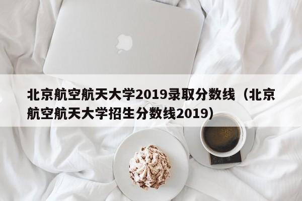 北京航空航天大学2019录取分数线（北京航空航天大学招生分数线2019）