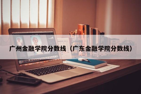 广州金融学院分数线（广东金融学院分数线）