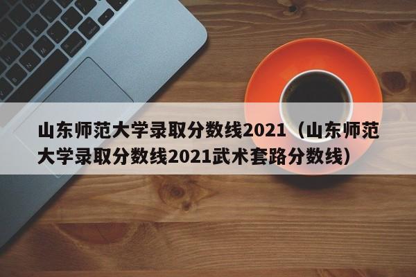 山东师范大学录取分数线2021（山东师范大学录取分数线2021武术套路分数线）