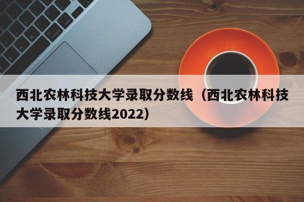 西北农林科技大学录取分数线（西北农林科技大学录取分数线2022）