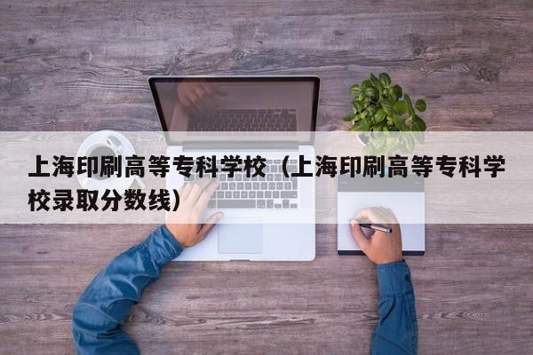 上海印刷高等专科学校（上海印刷高等专科学校录取分数线）