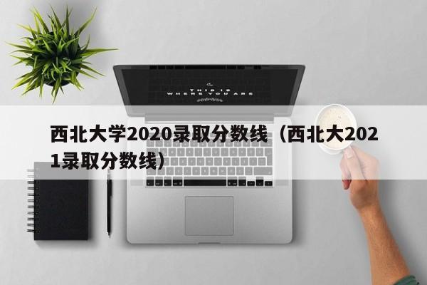 西北大学2020录取分数线（西北大2021录取分数线）