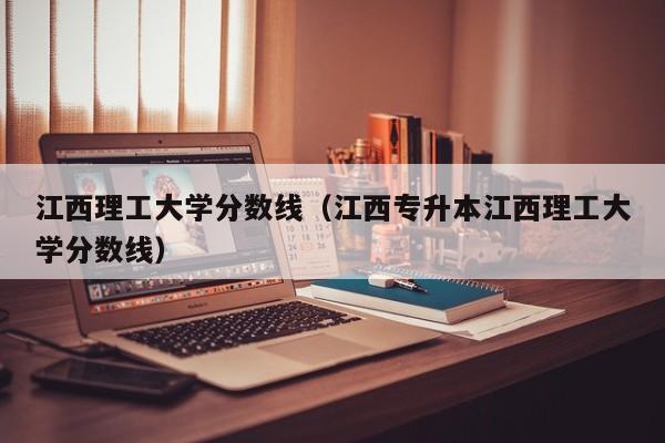 江西理工大学分数线（江西专升本江西理工大学分数线）