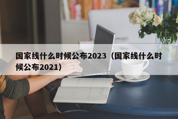 国家线什么时候公布2023（国家线什么时候公布2021）