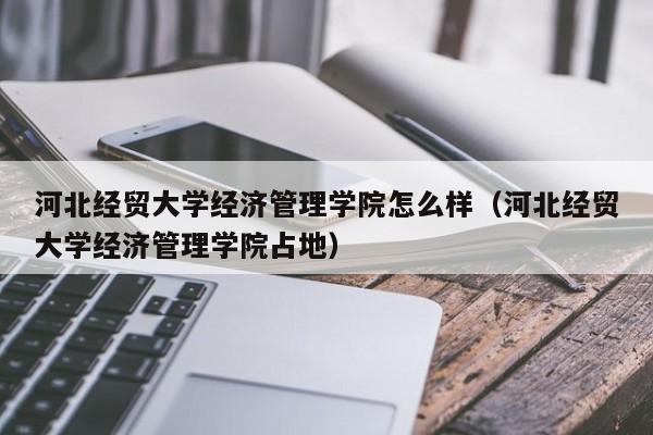 河北经贸大学经济管理学院怎么样（河北经贸大学经济管理学院占地）