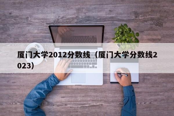 厦门大学2012分数线（厦门大学分数线2023）