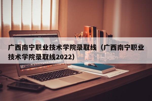 广西南宁职业技术学院录取线（广西南宁职业技术学院录取线2022）