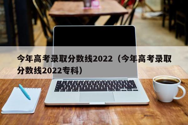 今年高考录取分数线2022（今年高考录取分数线2022专科）