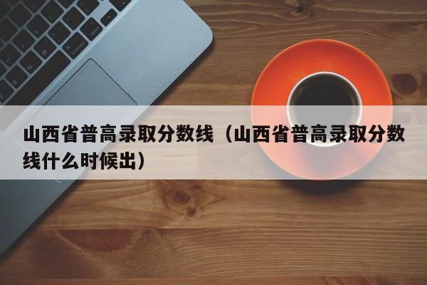 山西省普高录取分数线（山西省普高录取分数线什么时候出）