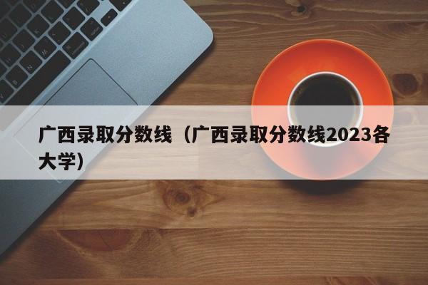 广西录取分数线（广西录取分数线2023各大学）