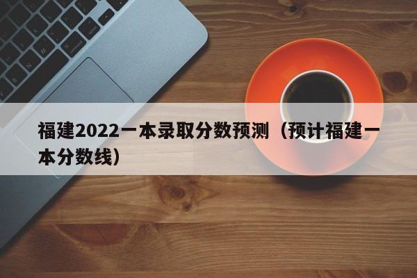 福建2022一本录取分数预测（预计福建一本分数线）