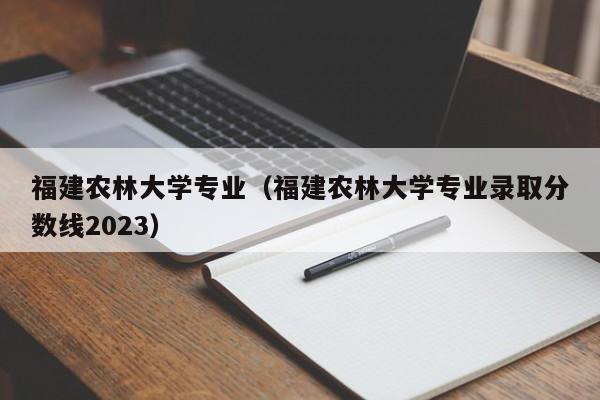 福建农林大学专业（福建农林大学专业录取分数线2023）