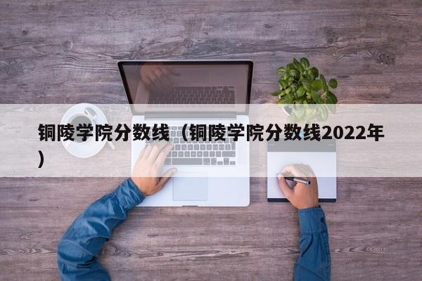 铜陵学院分数线（铜陵学院分数线2022年）