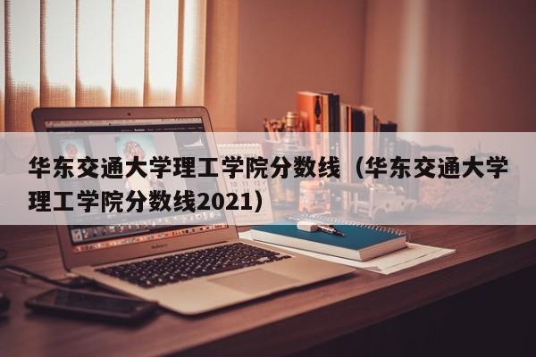 华东交通大学理工学院分数线（华东交通大学理工学院分数线2021）