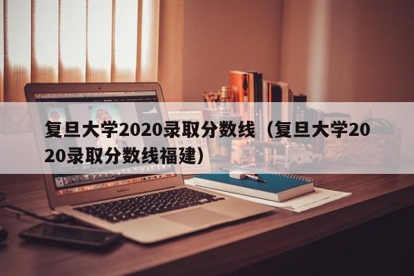 复旦大学2020录取分数线（复旦大学2020录取分数线福建）