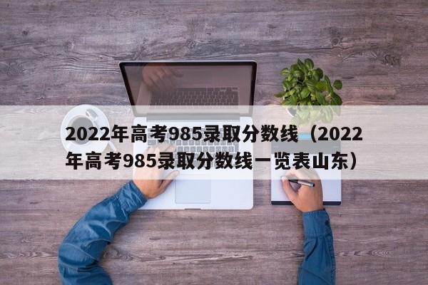 2022年高考985录取分数线（2022年高考985录取分数线一览表山东）