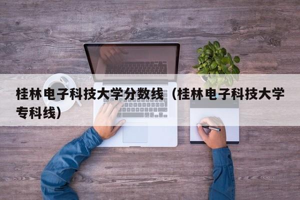 桂林电子科技大学分数线（桂林电子科技大学专科线）