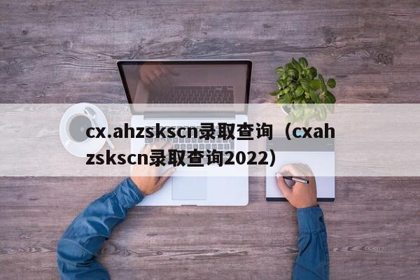 cx.ahzskscn录取查询（cxahzskscn录取查询2022）