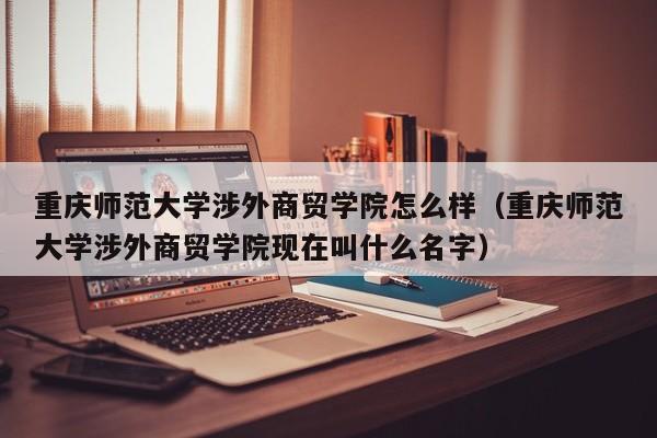 重庆师范大学涉外商贸学院怎么样（重庆师范大学涉外商贸学院现在叫什么名字）