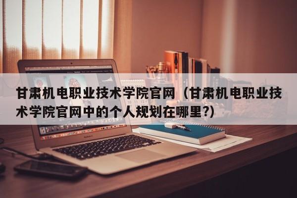 甘肃机电职业技术学院官网（甘肃机电职业技术学院官网中的个人规划在哪里?）