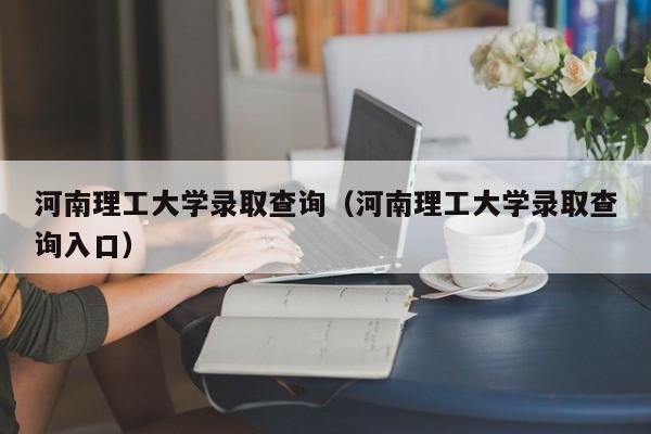 河南理工大学录取查询（河南理工大学录取查询入口）