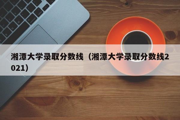 湘潭大学录取分数线（湘潭大学录取分数线2021）