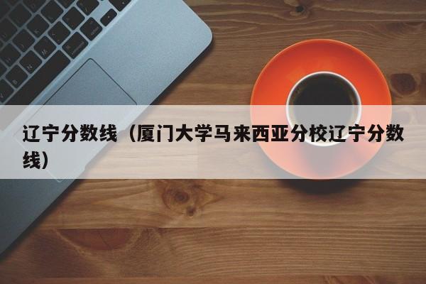 辽宁分数线（厦门大学马来西亚分校辽宁分数线）