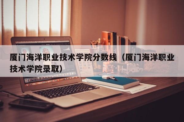 厦门海洋职业技术学院分数线（厦门海洋职业技术学院录取）