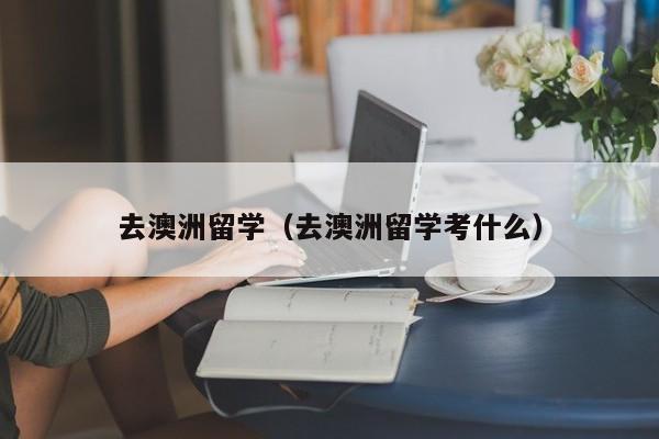 去澳洲留学（去澳洲留学考什么）