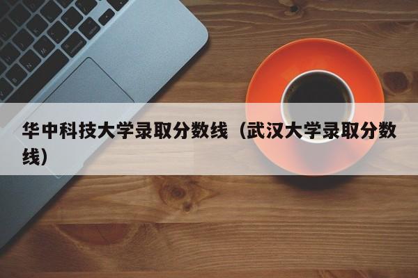 华中科技大学录取分数线（武汉大学录取分数线）