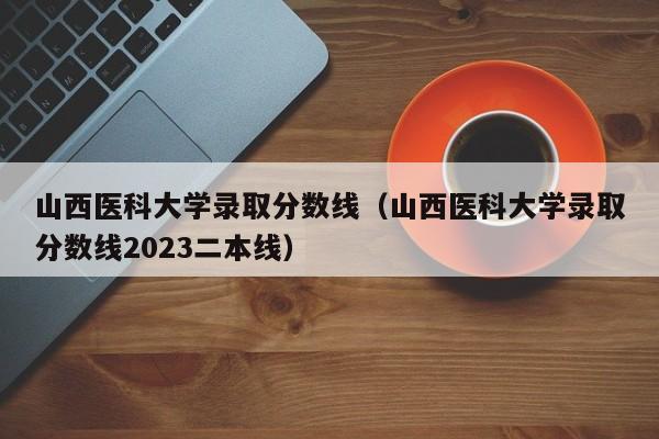 山西医科大学录取分数线（山西医科大学录取分数线2023二本线）