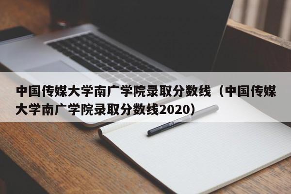 中国传媒大学南广学院录取分数线（中国传媒大学南广学院录取分数线2020）