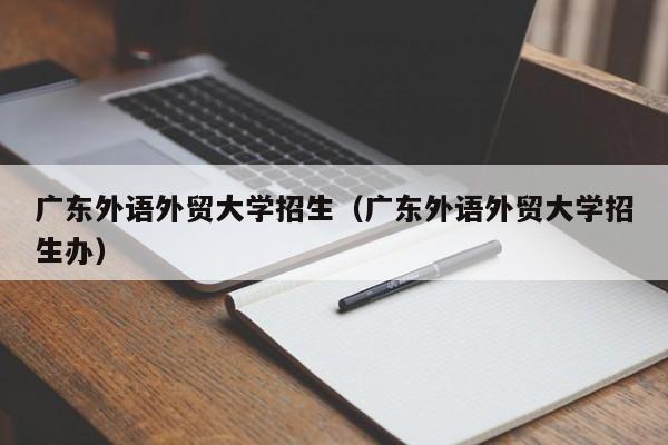 广东外语外贸大学招生（广东外语外贸大学招生办）