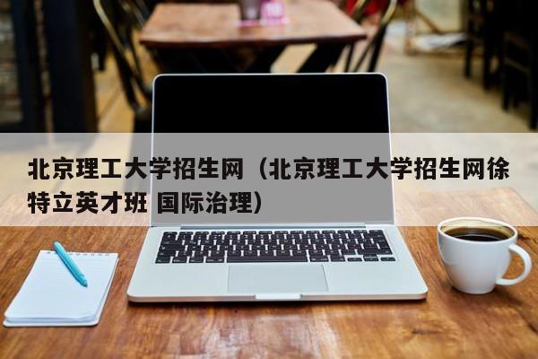 北京理工大学招生网（北京理工大学招生网徐特立英才班 国际治理）