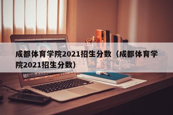 成都体育学院2021招生分数（成都体育学院2021招生分数）