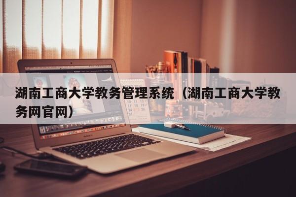 湖南工商大学教务管理系统（湖南工商大学教务网官网）