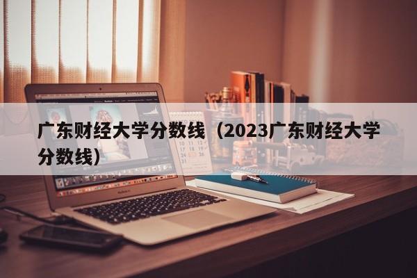 广东财经大学分数线（2023广东财经大学分数线）