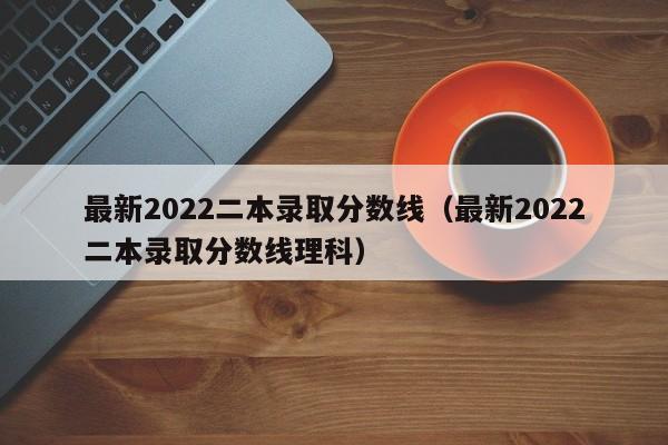 最新2022二本录取分数线（最新2022二本录取分数线理科）