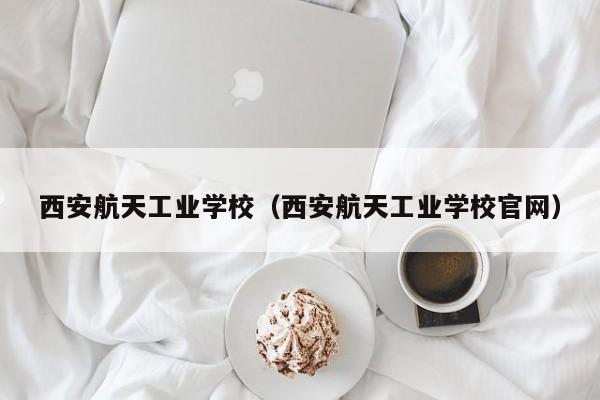 西安航天工业学校（西安航天工业学校官网）