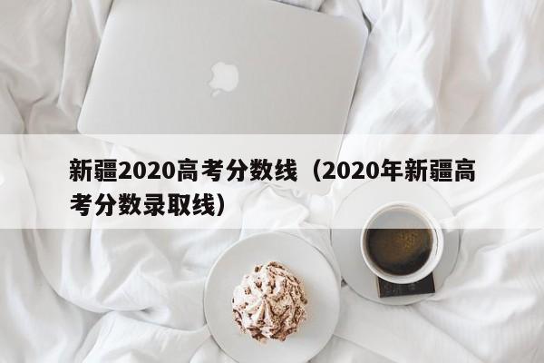 新疆2020高考分数线（2020年新疆高考分数录取线）